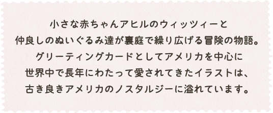 小さな赤ちゃんアヒルのウイッツィーと仲良しのぬいぐるみ達が裏庭で繰り広げる冒険の物語。
グリーディングカードとしてアメリカを中心に世界中で長年にわたって愛されてきたイラストは、古き良きアメリカのノスタルジーに溢れています。
